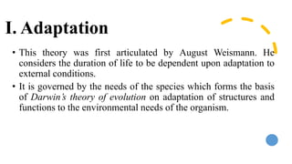 I. Adaptation
• This theory was first articulated by August Weismann. He
considers the duration of life to be dependent upon adaptation to
external conditions.
• It is governed by the needs of the species which forms the basis
of Darwin’s theory of evolution on adaptation of structures and
functions to the environmental needs of the organism.
 