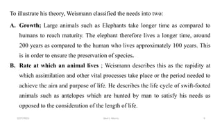 To illustrate his theory, Weismann classified the needs into two:
A. Growth; Large animals such as Elephants take longer time as compared to
humans to reach maturity. The elephant therefore lives a longer time, around
200 years as compared to the human who lives approximately 100 years. This
is in order to ensure the preservation of species.
B. Rate at which an animal lives ; Weismann describes this as the rapidity at
which assimilation and other vital processes take place or the period needed to
achieve the aim and purpose of life. He describes the life cycle of swift-footed
animals such as antelopes which are hunted by man to satisfy his needs as
opposed to the consideration of the length of life.
3/27/2023 Akal L. Morris 9
 