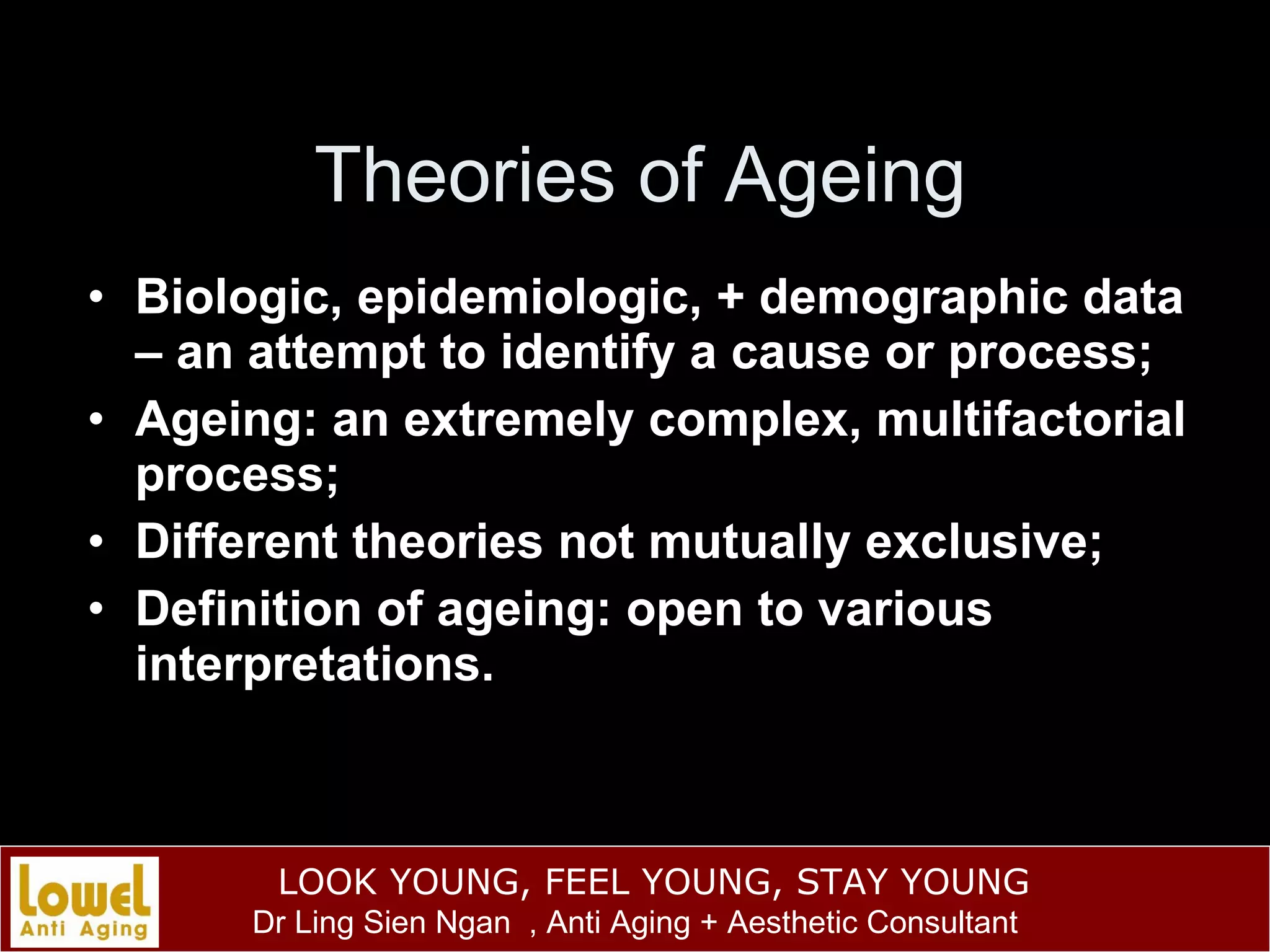 Theories of Ageing Biologic, epidemiologic, + demographic data – an attempt to identify a cause or process; Ageing: an extremely complex, multifactorial process; Different theories not mutually exclusive; Definition of ageing: open to various interpretations. 