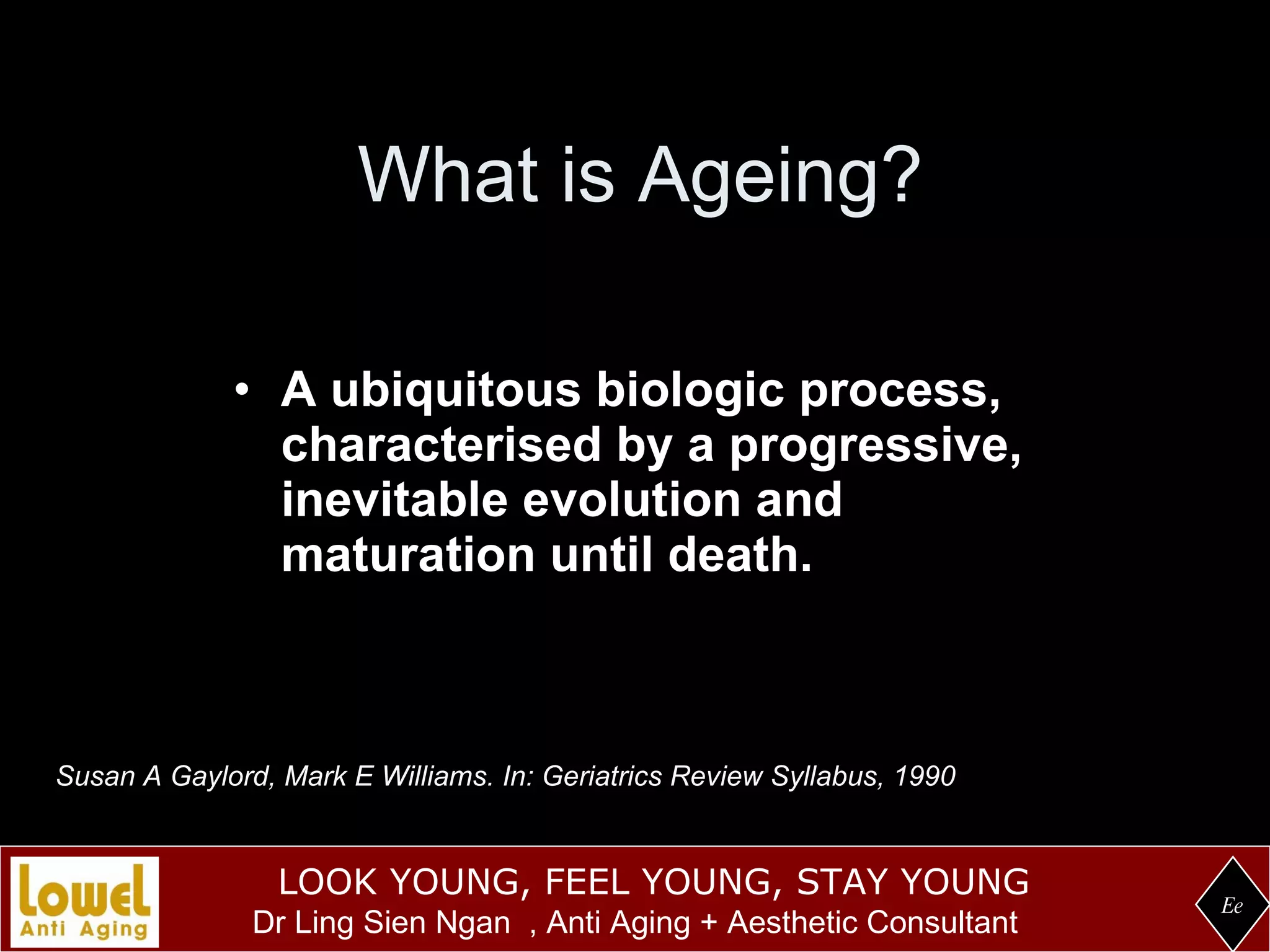 What is Ageing? A ubiquitous biologic process, characterised by a progressive, inevitable evolution and maturation until death. Ee Susan A Gaylord, Mark E Williams. In: Geriatrics Review Syllabus, 1990 