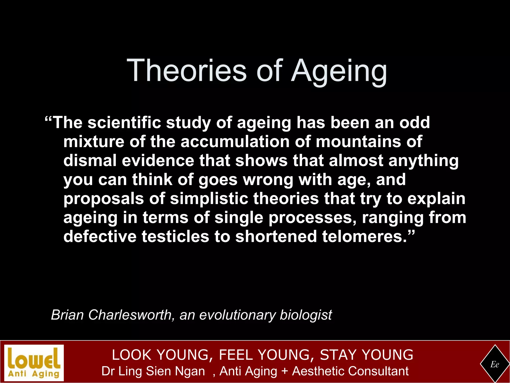 Theories of Ageing “ The scientific study of ageing has been an odd mixture of the accumulation of mountains of dismal evidence that shows that almost anything you can think of goes wrong with age, and proposals of simplistic theories that try to explain ageing in terms of single processes, ranging from defective testicles to shortened telomeres.” Ee Brian Charlesworth, an evolutionary biologist 