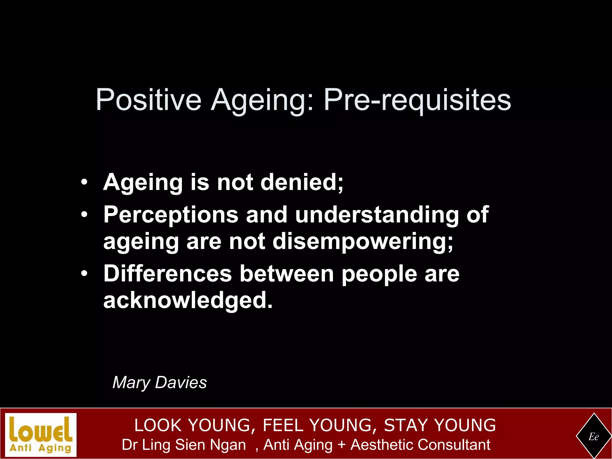 Positive Ageing: Pre-requisites Ageing is not denied; Perceptions and understanding of ageing are not disempowering; Differences between people are acknowledged. Ee Mary Davies 