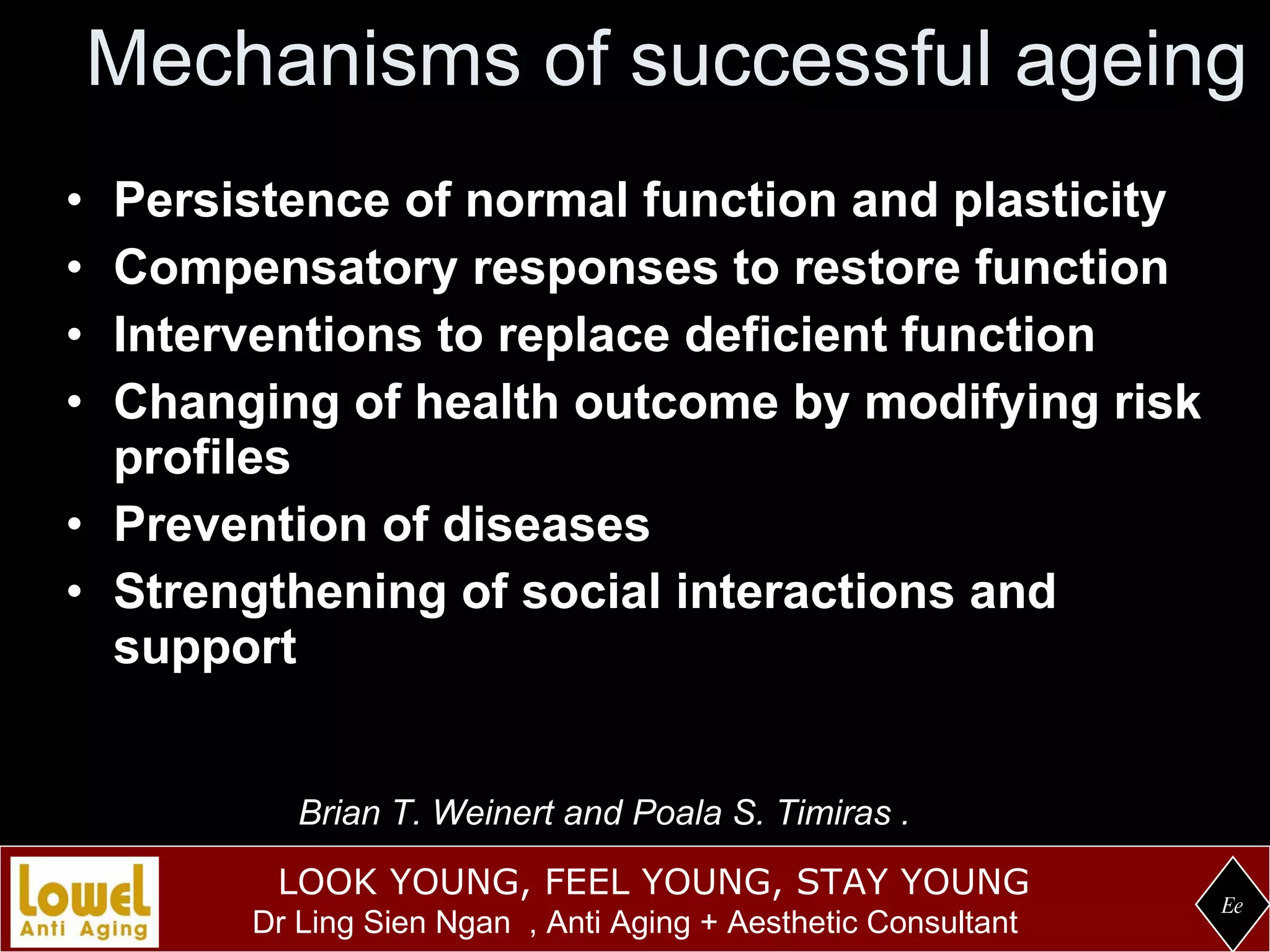 Mechanisms of successful ageing Persistence of normal function and plasticity Compensatory responses to restore function  Interventions to replace deficient function Changing of health outcome by modifying risk profiles Prevention of diseases Strengthening of social interactions and support Ee Brian T. Weinert and Poala S. Timiras .  