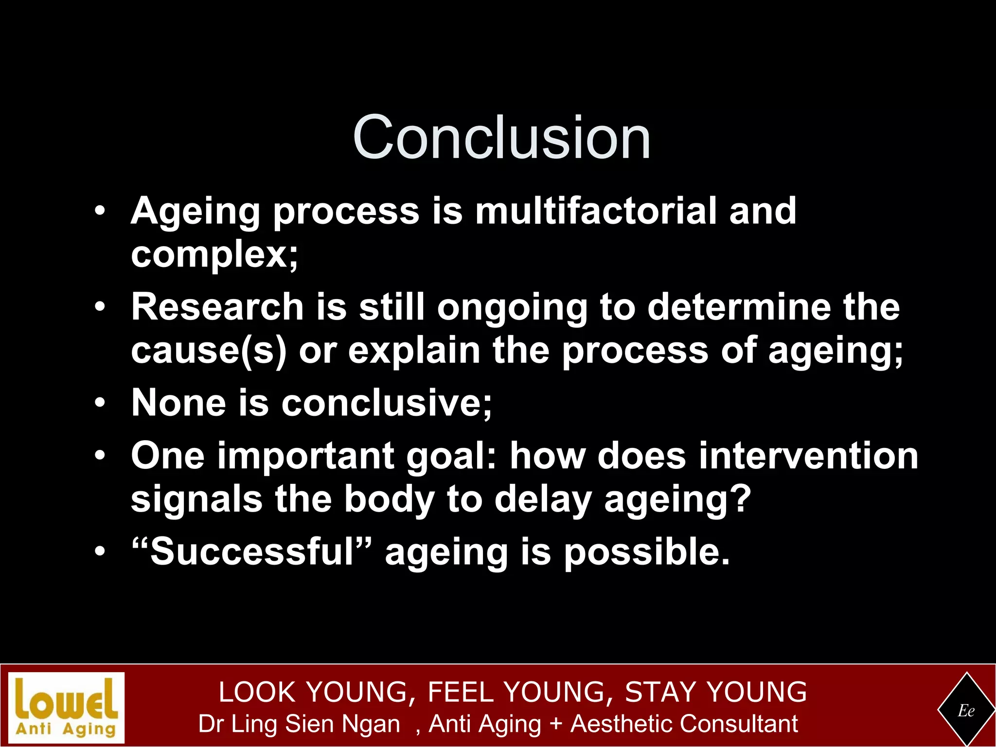 Conclusion Ageing process is multifactorial and complex; Research is still ongoing to determine the cause(s) or explain the process of ageing; None is conclusive; One important goal: how does intervention signals the body to delay ageing? “ Successful” ageing is possible. Ee 