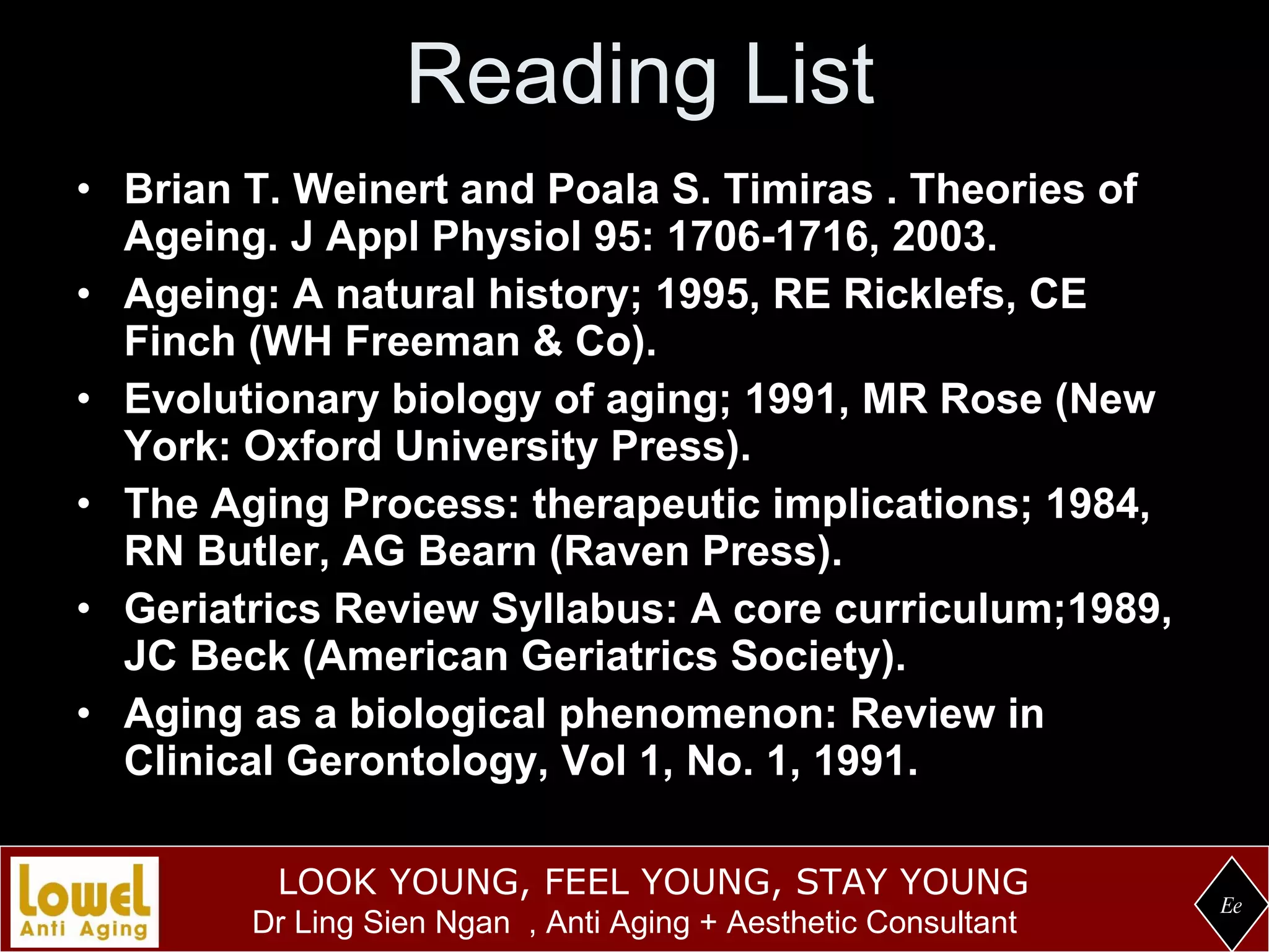 Reading List Brian T. Weinert and Poala S. Timiras . Theories of Ageing. J Appl Physiol 95: 1706-1716, 2003. Ageing: A natural history; 1995, RE Ricklefs, CE Finch (WH Freeman & Co). Evolutionary biology of aging; 1991, MR Rose (New York: Oxford University Press).  The Aging Process: therapeutic implications; 1984, RN Butler, AG Bearn (Raven Press). Geriatrics Review Syllabus: A core curriculum;1989, JC Beck (American Geriatrics Society). Aging as a biological phenomenon: Review in Clinical Gerontology, Vol 1, No. 1, 1991. Ee 