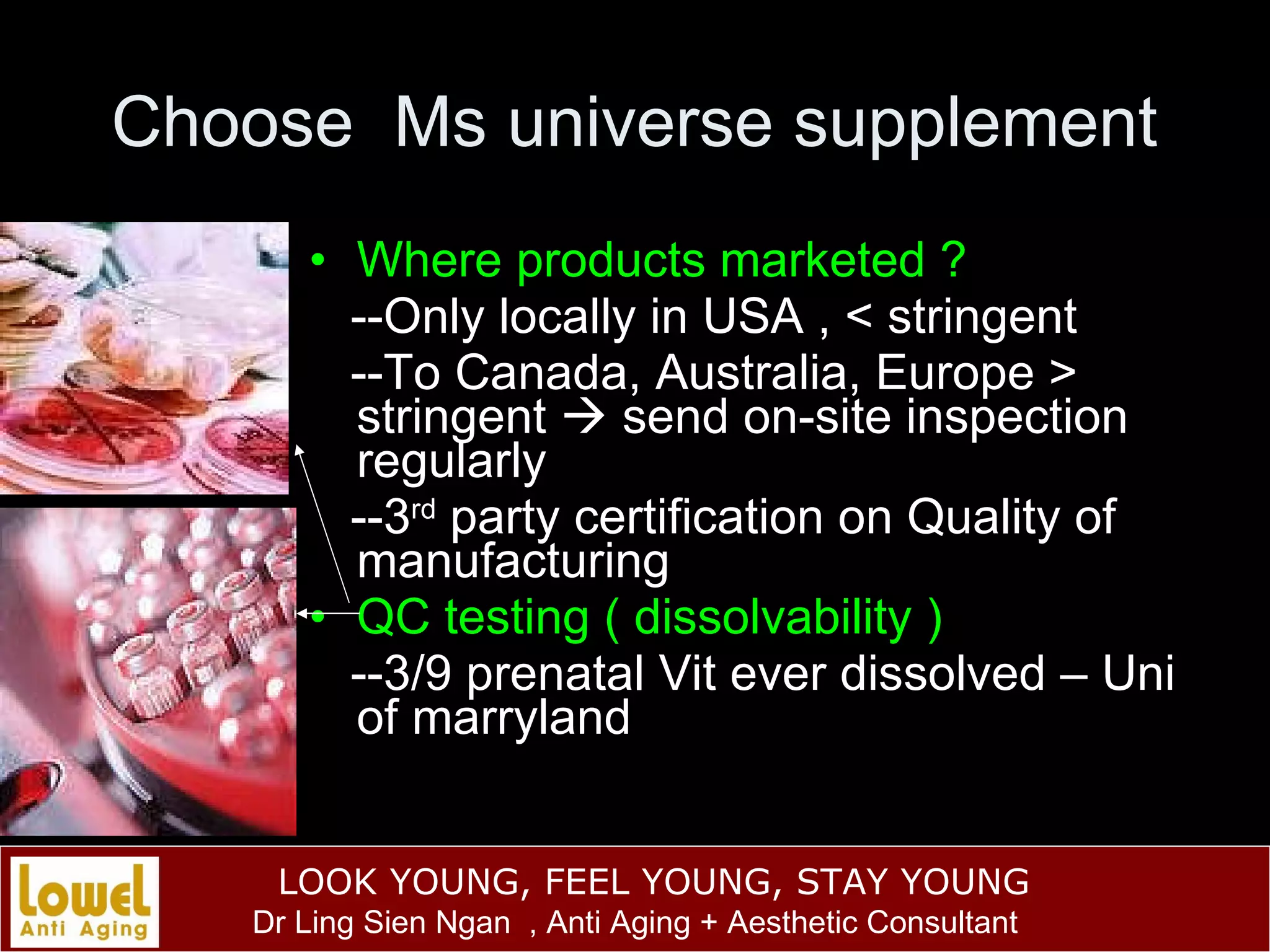 Choose  Ms universe supplement Where products marketed ? --Only locally in USA , < stringent --To Canada, Australia, Europe > stringent    send on-site inspection regularly --3 rd  party certification on Quality of manufacturing QC testing ( dissolvability ) --3/9 prenatal Vit ever dissolved – Uni of marryland 