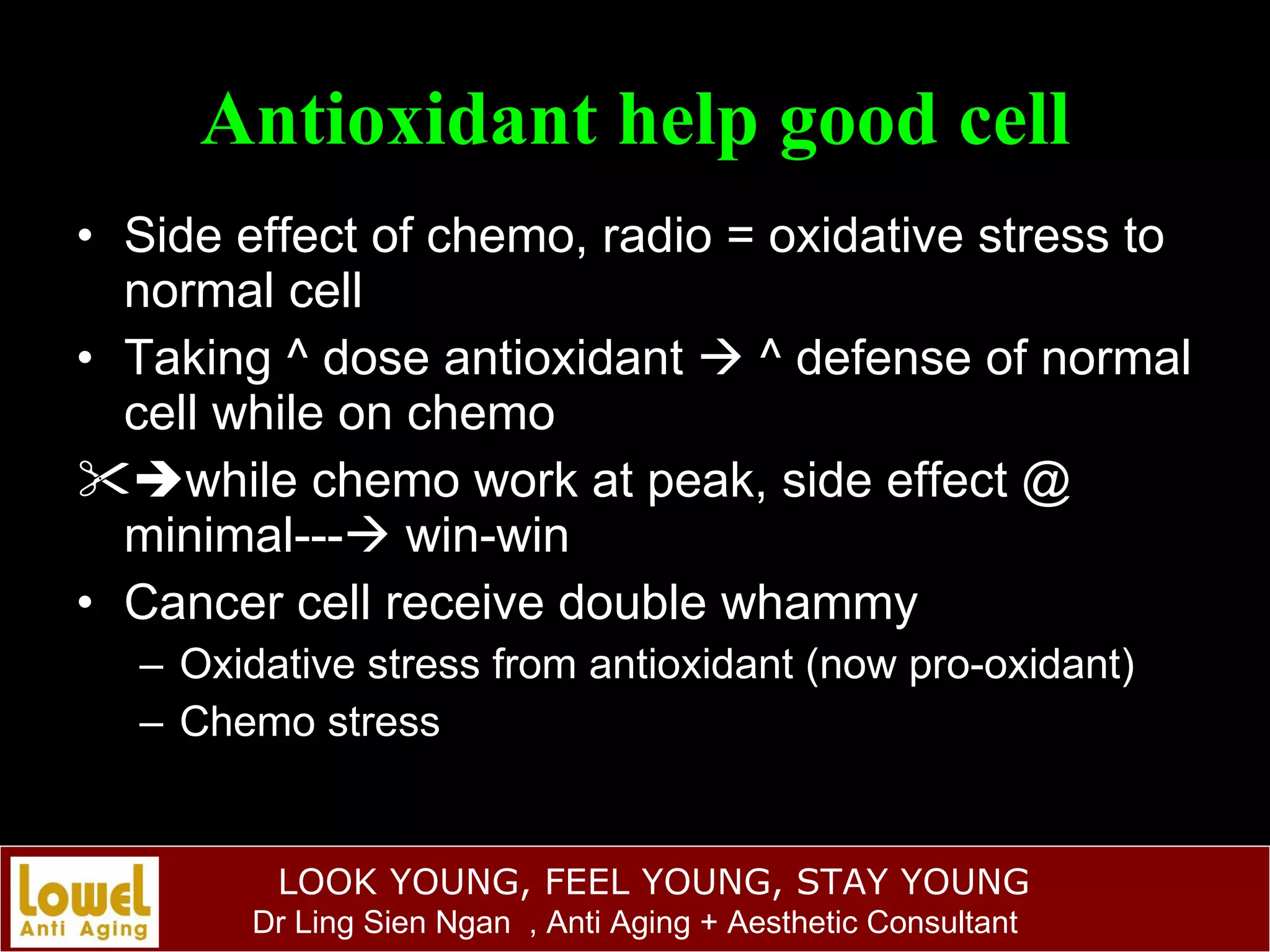 Antioxidant help good cell Side effect of chemo, radio = oxidative stress to normal cell Taking ^ dose antioxidant    ^ defense of normal cell while on chemo  while chemo work at peak, side effect @ minimal---   win-win Cancer cell receive double whammy Oxidative stress from antioxidant (now pro-oxidant) Chemo stress 