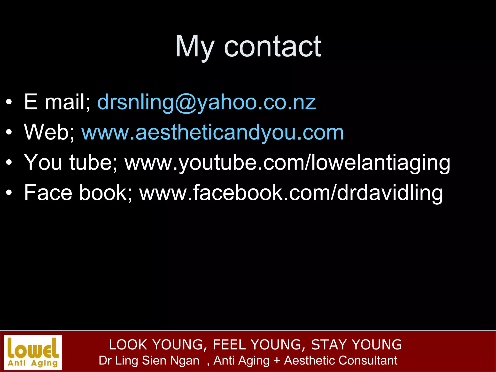 My contact E mail;  [email_address] Web;  www.aestheticandyou.com You tube; www.youtube.com/lowelantiaging Face book; www.facebook.com/drdavidling 