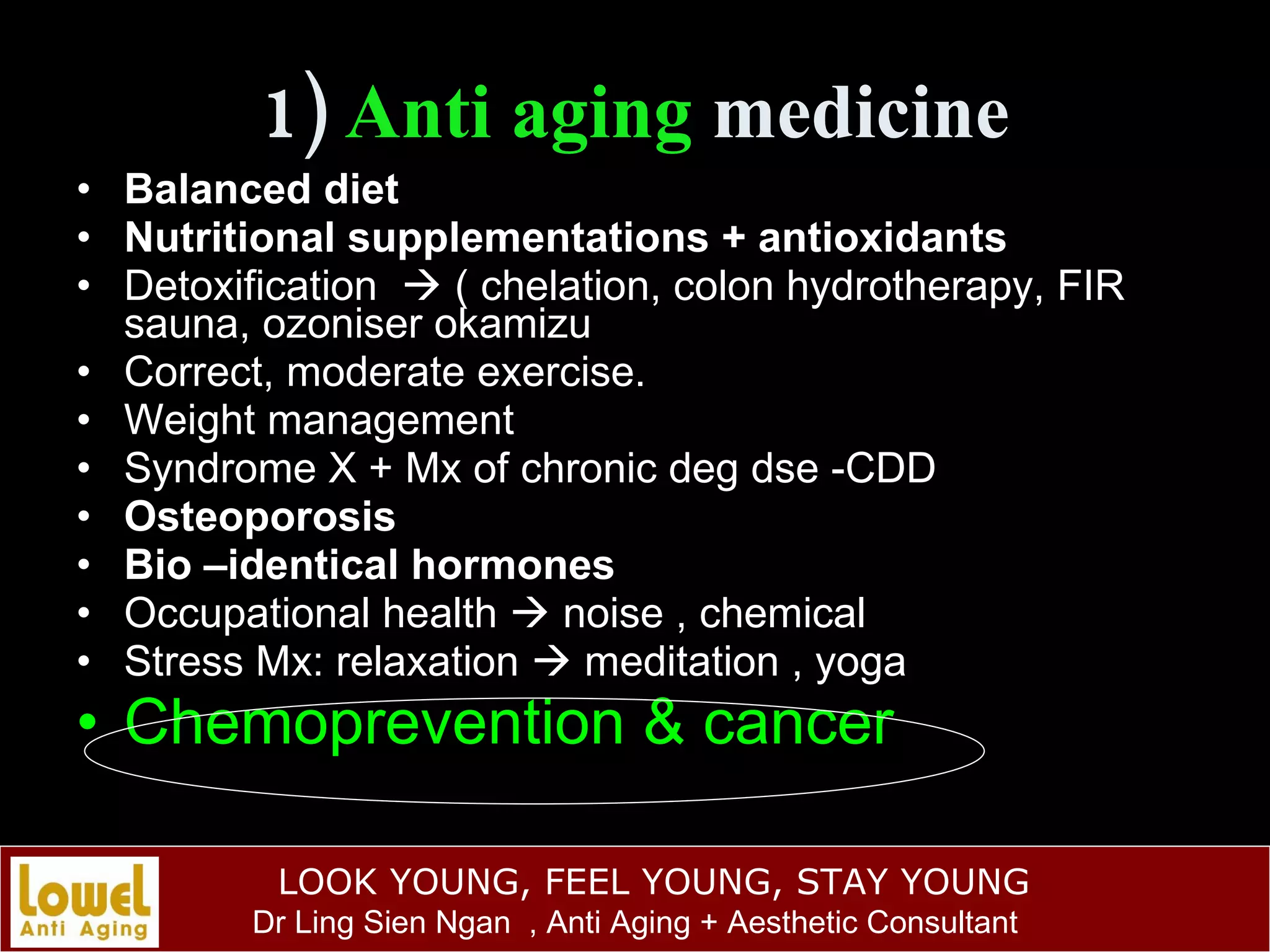 1)  Anti aging  medicine Balanced diet Nutritional supplementations + antioxidants Detoxification    ( chelation, colon hydrotherapy, FIR sauna, ozoniser okamizu Correct, moderate exercise. Weight management Syndrome X + Mx of chronic deg dse -CDD Osteoporosis Bio –identical hormones Occupational health    noise , chemical Stress Mx: relaxation    meditation , yoga Chemoprevention & cancer 
