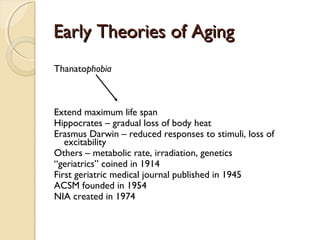 Early Theories of Aging
Thanatophobia

Extend maximum life span
Hippocrates – gradual loss of body heat
Erasmus Darwin – reduced responses to stimuli, loss of
excitability
Others – metabolic rate, irradiation, genetics
“geriatrics” coined in 1914
First geriatric medical journal published in 1945
ACSM founded in 1954
NIA created in 1974

 