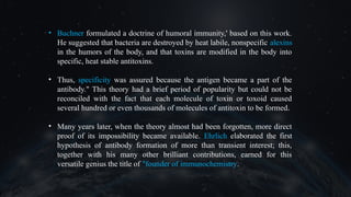 • Buchner formulated a doctrine of humoral immunity,' based on this work.
He suggested that bacteria are destroyed by heat labile, nonspecific alexins
in the humors of the body, and that toxins are modified in the body into
specific, heat stable antitoxins.
• Thus, specificity was assured because the antigen became a part of the
antibody." This theory had a brief period of popularity but could not be
reconciled with the fact that each molecule of toxin or toxoid caused
several hundred or even thousands of molecules of antitoxin to be formed.
• Many years later, when the theory almost had been forgotten, more direct
proof of its impossibility became available. Ehrlich elaborated the first
hypothesis of antibody formation of more than transient interest; this,
together with his many other brilliant contributions, earned for this
versatile genius the title of "founder of immunochemistry.
 