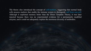 The theory also introduced the concept of self-markers, suggesting that normal body
cells possess markers that enable the immune system to distinguish self from non-self.
Although it explained memory better than the Direct Template Theory, it was later
rejected because there was no experimental evidence for a permanently modified
enzyme, and it could not adequately explain the enormous diversity of antibodies.
 