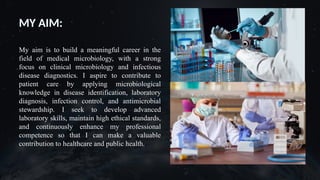 V
MY AIM:
My aim is to build a meaningful career in the
field of medical microbiology, with a strong
focus on clinical microbiology and infectious
disease diagnostics. I aspire to contribute to
patient care by applying microbiological
knowledge in disease identification, laboratory
diagnosis, infection control, and antimicrobial
stewardship. I seek to develop advanced
laboratory skills, maintain high ethical standards,
and continuously enhance my professional
competence so that I can make a valuable
contribution to healthcare and public health.
 