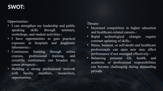 SWOT:
Opportunities-
• I can strengthen my leadership and public
speaking skills through seminars,
workshops, and student activities.-
• I have opportunities to gain practical
exposure in hospitals and diagnostic
laboratories.-
• Continuous learning through online
courses, professional training, and
scientific conferences can broaden my
career prospects.-
• Building a strong professional network
with faculty members, researchers,
opportunities.
Threats-
• Increased competition in higher education
and healthcare-related careers.-
• Rapid technological changes require
constant updating of skills.-
• Stress, burnout, or self-doubt and healthcare
professionals can open new may affect
performance if not managed effectively.-
• Balancing personal life, health, and
academic or professional responsibilities
can become challenging during demanding
periods.
 