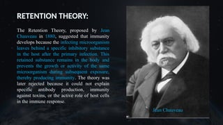 RETENTION THEORY:
The Retention Theory, proposed by Jean
Chauveau in 1880, suggested that immunity
develops because the infecting microorganism
leaves behind a specific inhibitory substance
in the host after the primary infection. This
retained substance remains in the body and
prevents the growth or activity of the same
microorganism during subsequent exposure,
thereby producing immunity. The theory was
later rejected because it could not explain
specific antibody production, immunity
against toxins, or the active role of host cells
in the immune response.
 