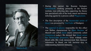 • During this period, the Russian biologist,
Metchnikoff, working primarily at the Pasteur
institute, was collecting data supporting the theory
that specialized cells of the body attack and destroy
infecting agents by a process called Phagocytosis.
• The first description of the bactericidal action of
blood was presented by Von Fodor of Budapest.
• The material in plasma responsible for this effect
was further characterized by Hans Buchner of
Munich and called alexin (more commonly called
complement today). He showed that blood serum
has bactericidal properties, even without white
blood cells. His work demonstrated that chemical
substances in blood can kill bacteria—key to
understanding humoral immunity.
 