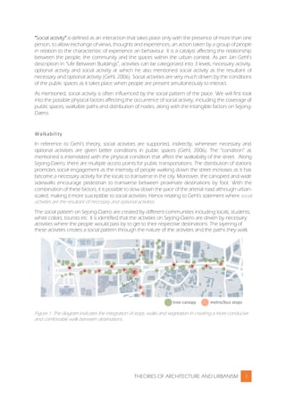THEORIES OF ARCHITECTURE AND URBANISM 3
“Social activity” is defined as an interaction that takes place only with the presence of more than one
person, to allow exchange of views, thoughts and experiences; an action taken by a group of people
in relation to the characteristic of experience an behaviour. It is a catalyst affecting the relationship
between the people, the community and the spaces within the urban context. As per Jan Gehl’s
description in “Life Between Buildings”, activities can be categorized into 3 levels, necessary activity,
optional activity and social activity at which he also mentioned social activity as the resultant of
necessary and optional activity (Gehl, 2006). Social activities are very much driven by the conditions
of the public spaces as it takes place when people are present simultaneously to interact.
As mentioned, social activity is often influenced by the social pattern of the place. We will first look
into the possible physical factors affecting the occurrence of social activity, including the coverage of
public spaces, walkable paths and distribution of nodes, along with the intangible factors on Sejong-
Daero.
Walkability
In reference to Gehl’s theory, social activities are supported, indirectly, whenever necessary and
optional activities are given better conditions in public spaces (Gehl, 2006). The “condition” as
mentioned is interrelated with the physical condition that affect the walkability of the street. Along
Sejong-Daero, there are multiple access points for public transportations. The distribution of stations
promotes social engagement as the intensity of people walking down the street increases as it has
become a necessary activity for the locals to transverse in the city. Moreover, the canopied and wide
sidewalks encourage pedestrian to transverse between proximate destinations by foot. With the
combination of these factors, it is possible to slow down the pace of the arterial road although urban-
scaled, making it more susceptible to social activities. Hence relating to Gehl’s statement where social
activities are the resultant of necessary and optional activities.
The social pattern on Sejong-Daero are created by different communities including locals, students,
white collars, tourists etc. It is identified that the activities on Sejong-Daero are driven by necessary
activities where the people would pass by to get to their respective destinations. The layering of
these activities creates a social pattern through the nature of the activities and the paths they walk.
Figure 1: The diagram indicates the integration of stops, walks and vegetation in creating a more conducive
and comfortable walk between destinations.
 
