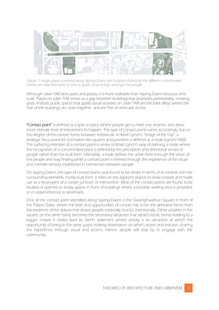 THEORIES OF ARCHITECTURE AND URBANISM 6
Figure 7: Huge plazas scattered along Sejong-Daero are hotspots shared by the different communities.
Events are held from time to time to spark social activity amongst the people.
Although Jalan TAR lacks parks and plazas, it is more walkable than Sejong-Daero because of its
scale. Plazas on Jalan TAR serves as a gap between buildings that promotes permeability, creating
grids. Instead, public spaces that sparks social activities on Jalan TAR are the back alleys where the
rear of the buildings are close together, and are free of vehicular access.
“Contact point” is defined as a spot or place where people get to meet one another and allow
more intimate level of interactions to happen. The type of contact points varies accordingly due to
the degree of the contact forms between individuals. In Kevin Lynch’s “Image of the City”, a
strategic focus point for orientation like squares and junctions is defined as a node (Lynch,1960).
The surfacing intention of a contact point is similar to Kevin Lynch’s way of defining a node where
the recognition of a concentrated place is defined by the perception and directional senses of
people rather than the built form. Ultimately, a node defines the urban form through the vision of
the people and way finding while a contact point is formed through the experience of the visual
and intimate sensory established in connection between people.
On Sejong-Daero, the type of contact points was found to be similar in terms of its context with the
surrounding elements, mostly built form. It relies on the adjacent objects to draw crowds and made
use as a focal point of a certain junction or intersection. Most of the contact points are found to be
located at opened or shady spaces in front of buildings where a possible waiting area is provided,
or in radial reference to landmarks.
One of the contact point identified along Sejong-Daero is the Gwanghwamun Square in front of
the Palace Gates, where the level and opportunities of contact has to be the derivative factor from
the existence of the statues that draws people, especially tourists, intentionally. Other activities in the
square, on the other hand, becomes the secondary attraction that attracts locals, hence leading to a
bigger crowd. It relates back to Gehl’s statement where activity is an attraction at which the
opportunity of being in the same space, making observation on other’s action and reaction, sharing
the experience through visual and actions. Hence, people will stop by to engage with the
community.
 