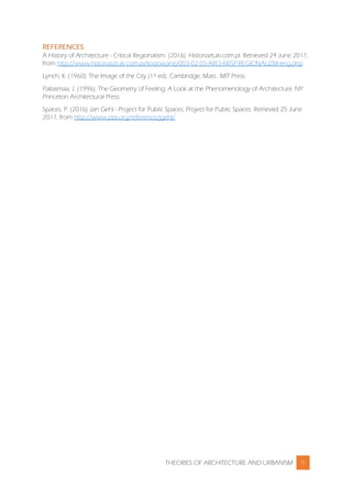THEORIES OF ARCHITECTURE AND URBANISM 9
REFERENCES
A History of Architecture - Critical Regionalism. (2016). Historiaztuki.com.pl. Retrieved 24 June 2017,
from http://www.historiasztuki.com.pi/kodowane/003-02-05-ARCHWSP-REGIONALIZM-eng.php
Lynch, K. (1960). The Image of the City (1st ed). Cambridge, Mass.: MIT Press.
Pallasmaa, J. (1996). The Geometry of Feeling: A Look at the Phenomenology of Architecture. NY:
Princeton Architectural Press.
Spaces, P. (2016) Jan Gehl - Project for Public Spaces. Project for Public Spaces. Retrieved 25 June
2017, from http://www.pps.org/reference/jgehl/
 