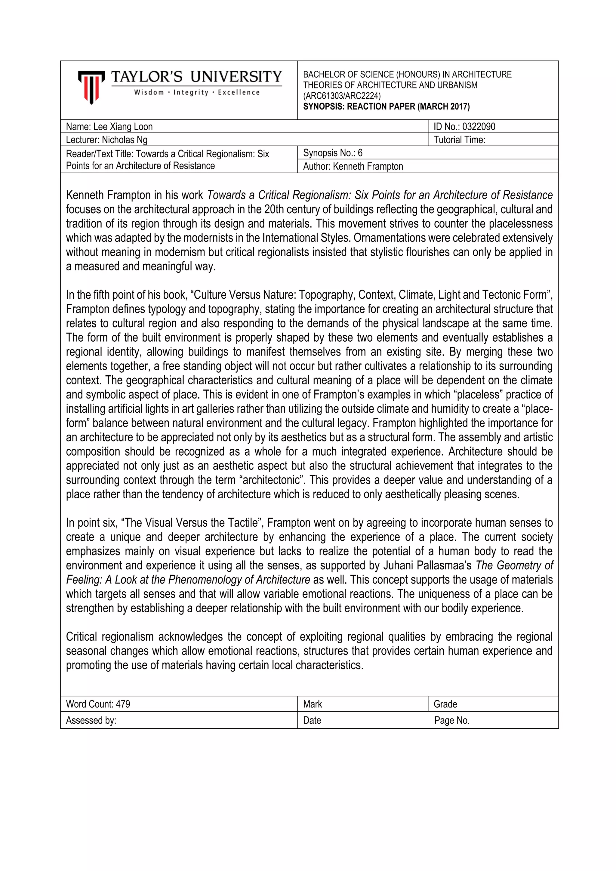 BACHELOR OF SCIENCE (HONOURS) IN ARCHITECTURE
THEORIES OF ARCHITECTURE AND URBANISM
(ARC61303/ARC2224)
SYNOPSIS: REACTION PAPER (MARCH 2017)
Name: Lee Xiang Loon ID No.: 0322090
Lecturer: Nicholas Ng Tutorial Time:
Reader/Text Title: Towards a Critical Regionalism: Six
Points for an Architecture of Resistance
Synopsis No.: 6
Author: Kenneth Frampton
Kenneth Frampton in his work Towards a Critical Regionalism: Six Points for an Architecture of Resistance
focuses on the architectural approach in the 20th century of buildings reflecting the geographical, cultural and
tradition of its region through its design and materials. This movement strives to counter the placelessness
which was adapted by the modernists in the International Styles. Ornamentations were celebrated extensively
without meaning in modernism but critical regionalists insisted that stylistic flourishes can only be applied in
a measured and meaningful way.
In the fifth point of his book, “Culture Versus Nature: Topography, Context, Climate, Light and Tectonic Form”,
Frampton defines typology and topography, stating the importance for creating an architectural structure that
relates to cultural region and also responding to the demands of the physical landscape at the same time.
The form of the built environment is properly shaped by these two elements and eventually establishes a
regional identity, allowing buildings to manifest themselves from an existing site. By merging these two
elements together, a free standing object will not occur but rather cultivates a relationship to its surrounding
context. The geographical characteristics and cultural meaning of a place will be dependent on the climate
and symbolic aspect of place. This is evident in one of Frampton’s examples in which “placeless” practice of
installing artificial lights in art galleries rather than utilizing the outside climate and humidity to create a “place-
form” balance between natural environment and the cultural legacy. Frampton highlighted the importance for
an architecture to be appreciated not only by its aesthetics but as a structural form. The assembly and artistic
composition should be recognized as a whole for a much integrated experience. Architecture should be
appreciated not only just as an aesthetic aspect but also the structural achievement that integrates to the
surrounding context through the term “architectonic”. This provides a deeper value and understanding of a
place rather than the tendency of architecture which is reduced to only aesthetically pleasing scenes.
In point six, “The Visual Versus the Tactile”, Frampton went on by agreeing to incorporate human senses to
create a unique and deeper architecture by enhancing the experience of a place. The current society
emphasizes mainly on visual experience but lacks to realize the potential of a human body to read the
environment and experience it using all the senses, as supported by Juhani Pallasmaa’s The Geometry of
Feeling: A Look at the Phenomenology of Architecture as well. This concept supports the usage of materials
which targets all senses and that will allow variable emotional reactions. The uniqueness of a place can be
strengthen by establishing a deeper relationship with the built environment with our bodily experience.
Critical regionalism acknowledges the concept of exploiting regional qualities by embracing the regional
seasonal changes which allow emotional reactions, structures that provides certain human experience and
promoting the use of materials having certain local characteristics.
Word Count: 479 Mark Grade
Assessed by: Date Page No.
 