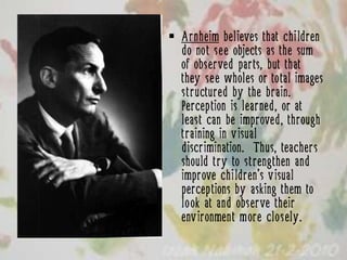  Arnheim believes that children
  do not see objects as the sum
  of observed parts, but that
  they see wholes or total images
  structured by the brain.
  Perception is learned, or at
  least can be improved, through
  training in visual
  discrimination. Thus, teachers
  should try to strengthen and
  improve children’s visual
  perceptions by asking them to
  look at and observe their
  environment more closely.
 