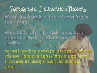 Perceptual D elineation Theory
Children draw as they do, not because of any one factor, but
because of several.

One such factor is the child’s readiness including physical
development, intelligence, perceptual development, and cultural
dispositions.
A second factor is the psychological environment, in which the
child works, including the degree of threat or support, as well
as the number and intensity of rewards and punishments
present.
 