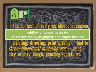 Art
In the context of early childhood education,
art usually refers to the to create process
             -ability or power creative
as applied to two-dimensionalexpressiveness
  -characterized by originality and graphic arts
– painting, drawing, print making – and to
three-dimensional modeling arts – using
clay or play dough, creating sculptures.
 