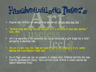 Psychoanalytic Theory
 Proposes that children’s art emerges from emotion and reflects what they feel.

 “Children draw what they feel and that their art is a reflection of deep inner emotions.”
  (Cole, 1960).

 Art is an expression of the unconscious and can be interpreted to give insight into a child’s
  personality or emotional state.

 The use of color, size, line, shape and space as well as the complexity of art, convey
  meaning that a psychoanalyst might read.

 Use of finger paints and clay are examples of common early childhood activities that stem
  from the psychoanalytic theory. These activities allow children to release emotion and
  express themselves freely.
 