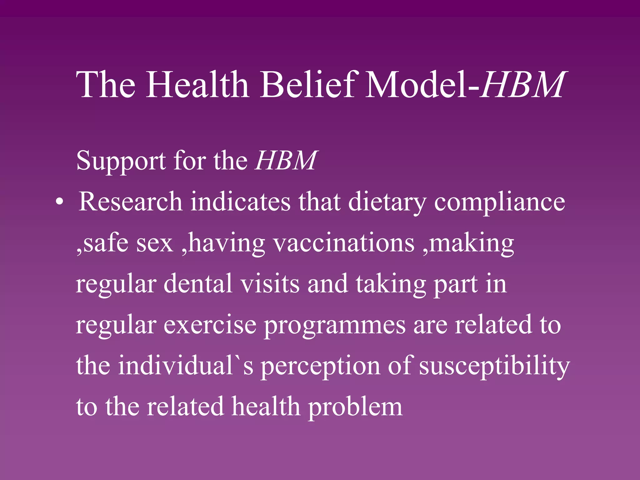 The Health Belief Model-HBM
Support for the HBM
• Research indicates that dietary compliance
,safe sex ,having vaccinations ,making
regular dental visits and taking part in
regular exercise programmes are related to
the individual`s perception of susceptibility
to the related health problem
 