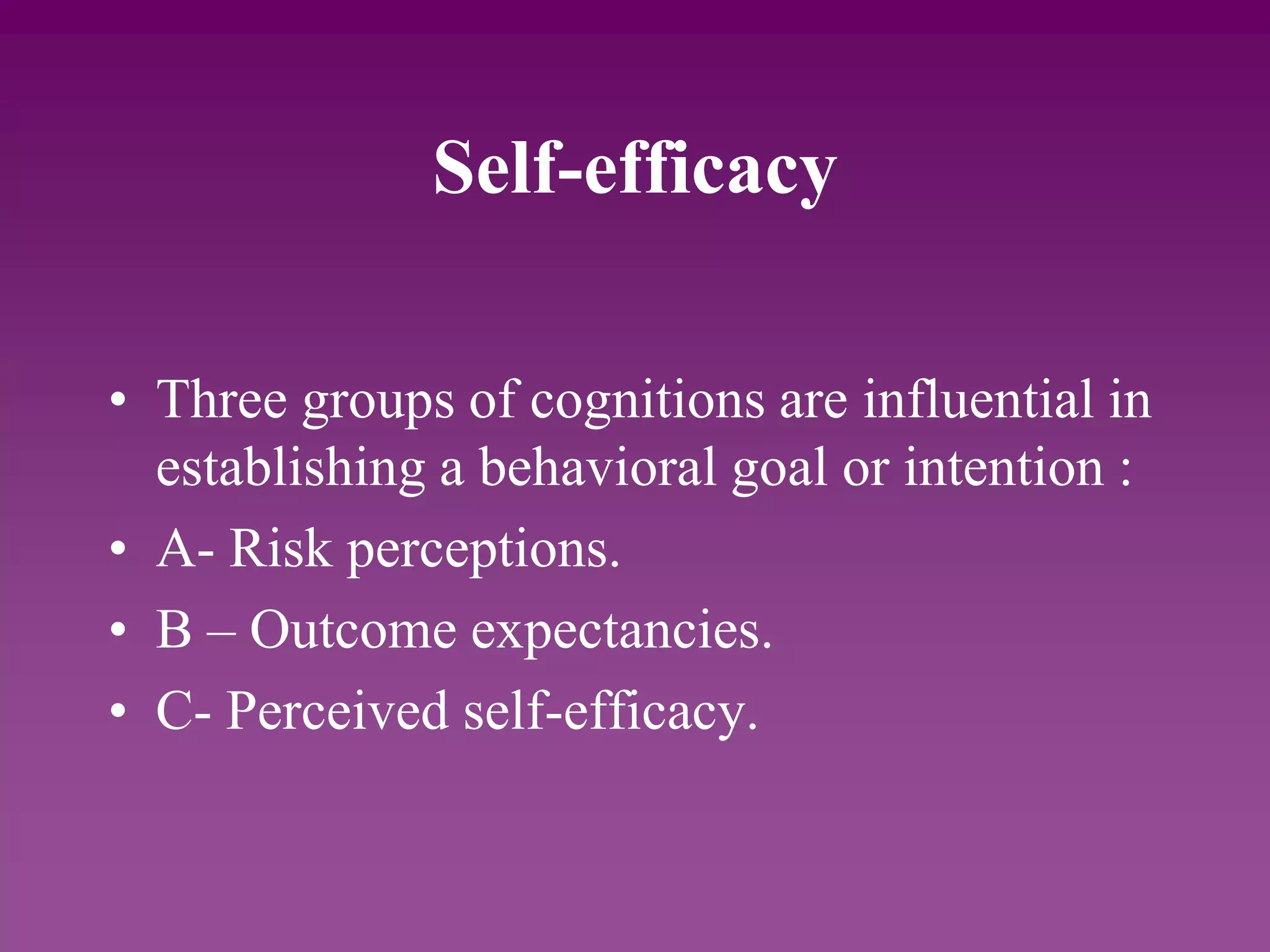 Self-efficacy
• Three groups of cognitions are influential in
establishing a behavioral goal or intention :
• A- Risk perceptions.
• B – Outcome expectancies.
• C- Perceived self-efficacy.
 