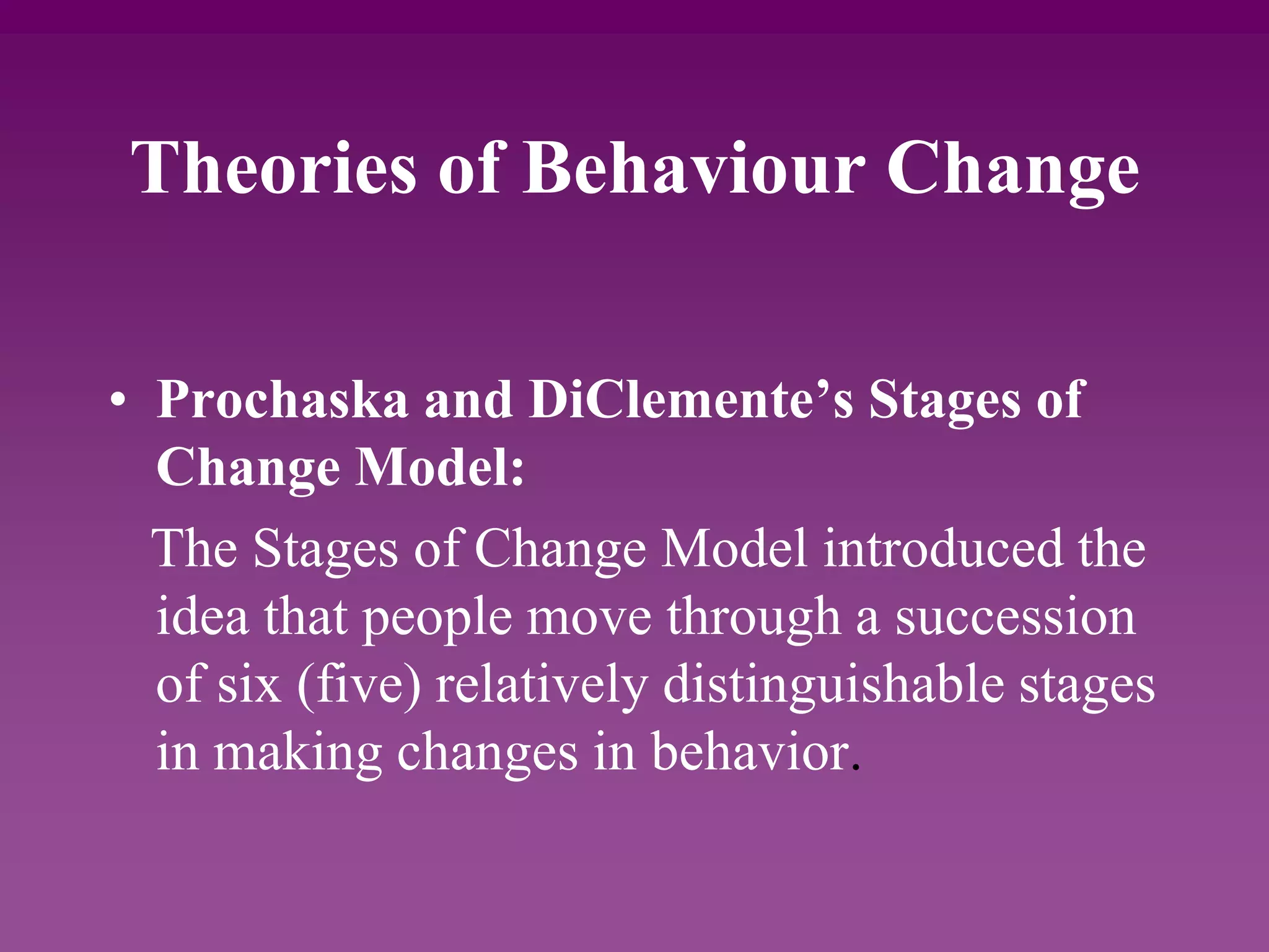 Theories of Behaviour Change
• Prochaska and DiClemente’s Stages of
Change Model:
The Stages of Change Model introduced the
idea that people move through a succession
of six (five) relatively distinguishable stages
in making changes in behavior.
 