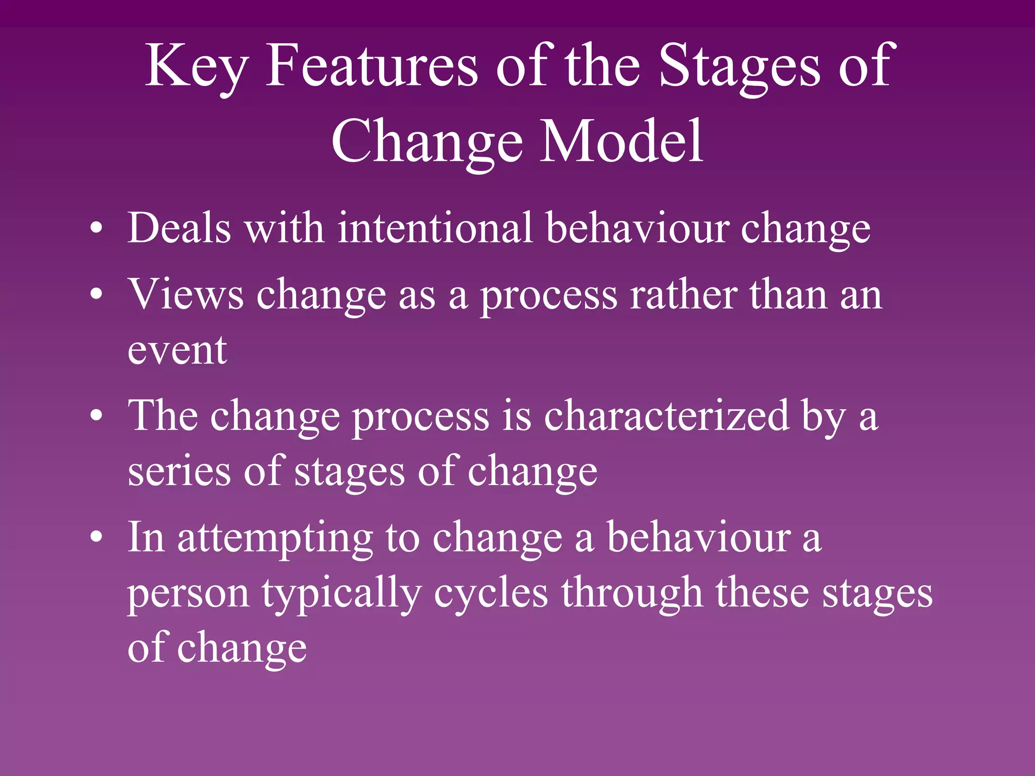 Key Features of the Stages of
Change Model
• Deals with intentional behaviour change
• Views change as a process rather than an
event
• The change process is characterized by a
series of stages of change
• In attempting to change a behaviour a
person typically cycles through these stages
of change
 