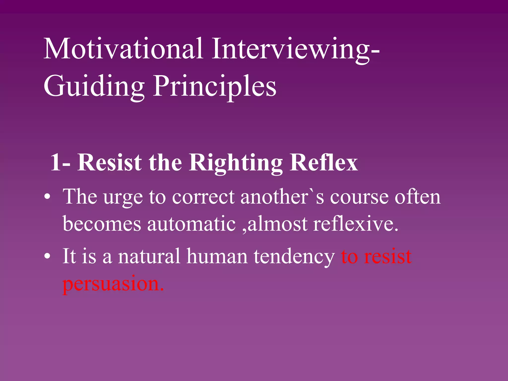 Motivational Interviewing-
Guiding Principles
1- Resist the Righting Reflex
• The urge to correct another`s course often
becomes automatic ,almost reflexive.
• It is a natural human tendency to resist
persuasion.
 