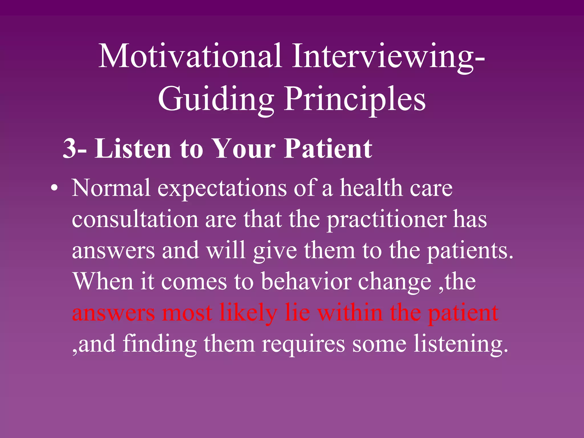 Motivational Interviewing-
Guiding Principles
3- Listen to Your Patient
• Normal expectations of a health care
consultation are that the practitioner has
answers and will give them to the patients.
When it comes to behavior change ,the
answers most likely lie within the patient
,and finding them requires some listening.
 