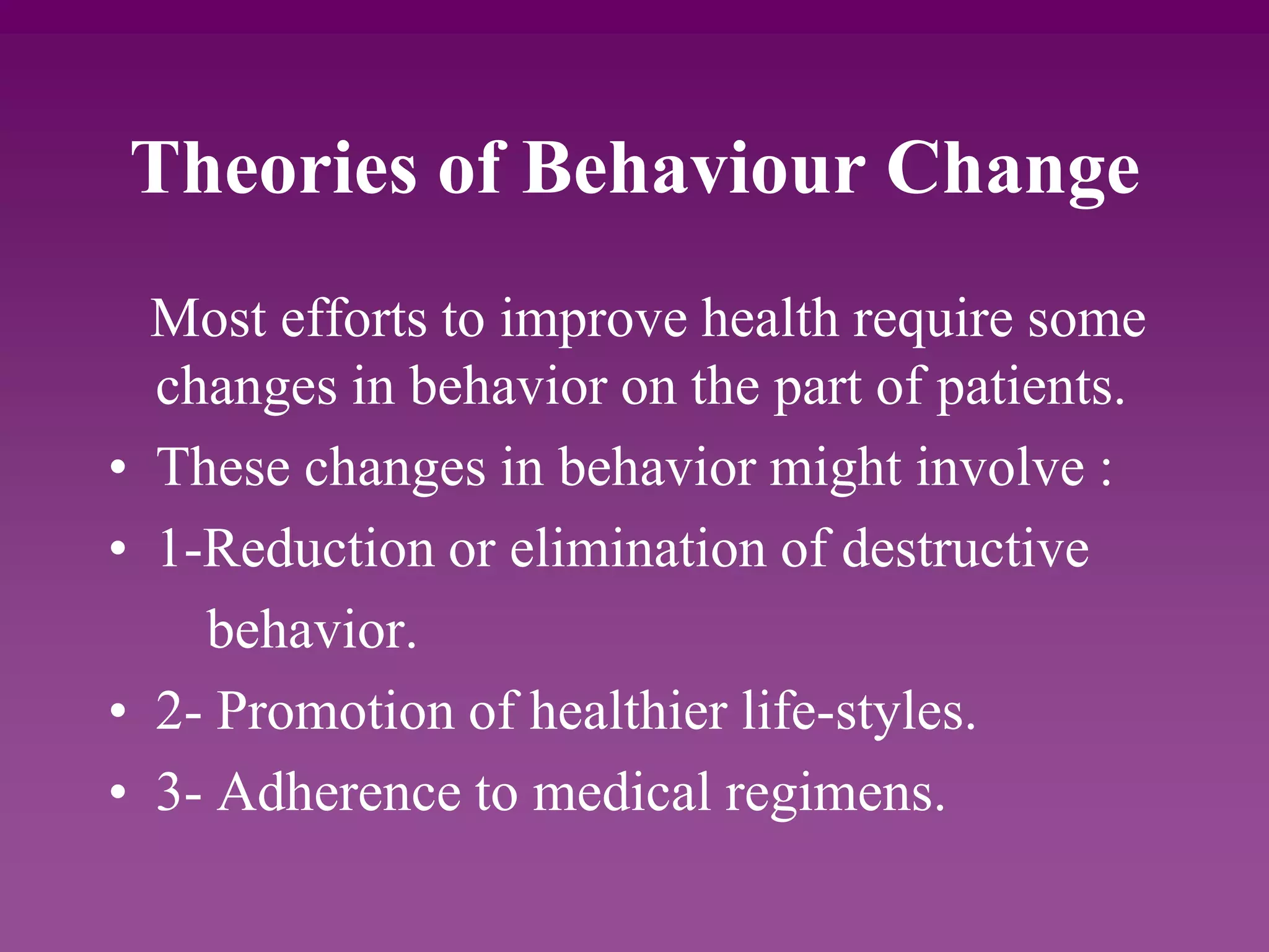 Theories of Behaviour Change
Most efforts to improve health require some
changes in behavior on the part of patients.
• These changes in behavior might involve :
• 1-Reduction or elimination of destructive
behavior.
• 2- Promotion of healthier life-styles.
• 3- Adherence to medical regimens.
 