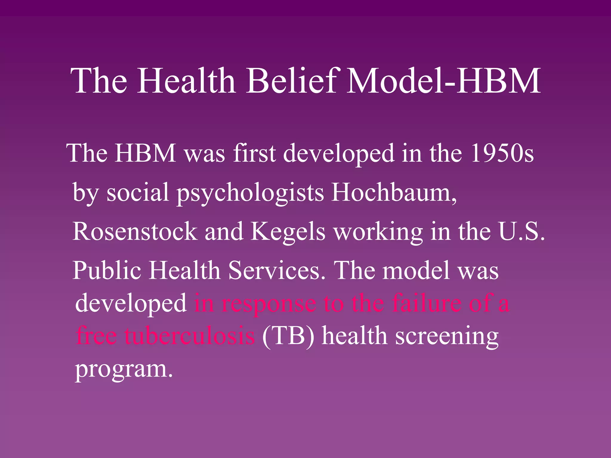 The Health Belief Model-HBM
The HBM was first developed in the 1950s
by social psychologists Hochbaum,
Rosenstock and Kegels working in the U.S.
Public Health Services. The model was
developed in response to the failure of a
free tuberculosis (TB) health screening
program.
 