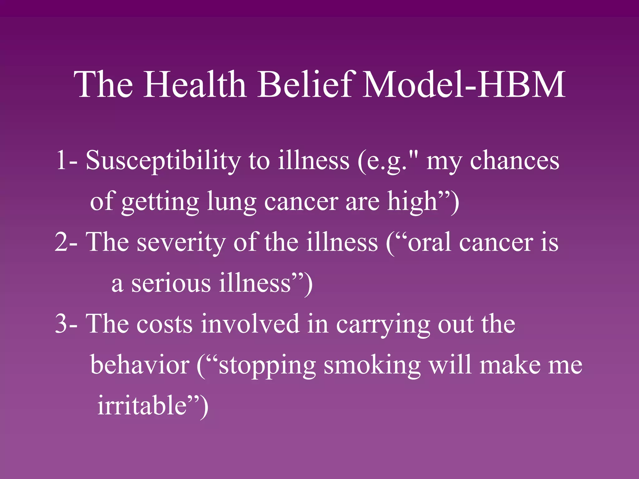 The Health Belief Model-HBM
1- Susceptibility to illness (e.g." my chances
of getting lung cancer are high”)
2- The severity of the illness (“oral cancer is
a serious illness”)
3- The costs involved in carrying out the
behavior (“stopping smoking will make me
irritable”)
 