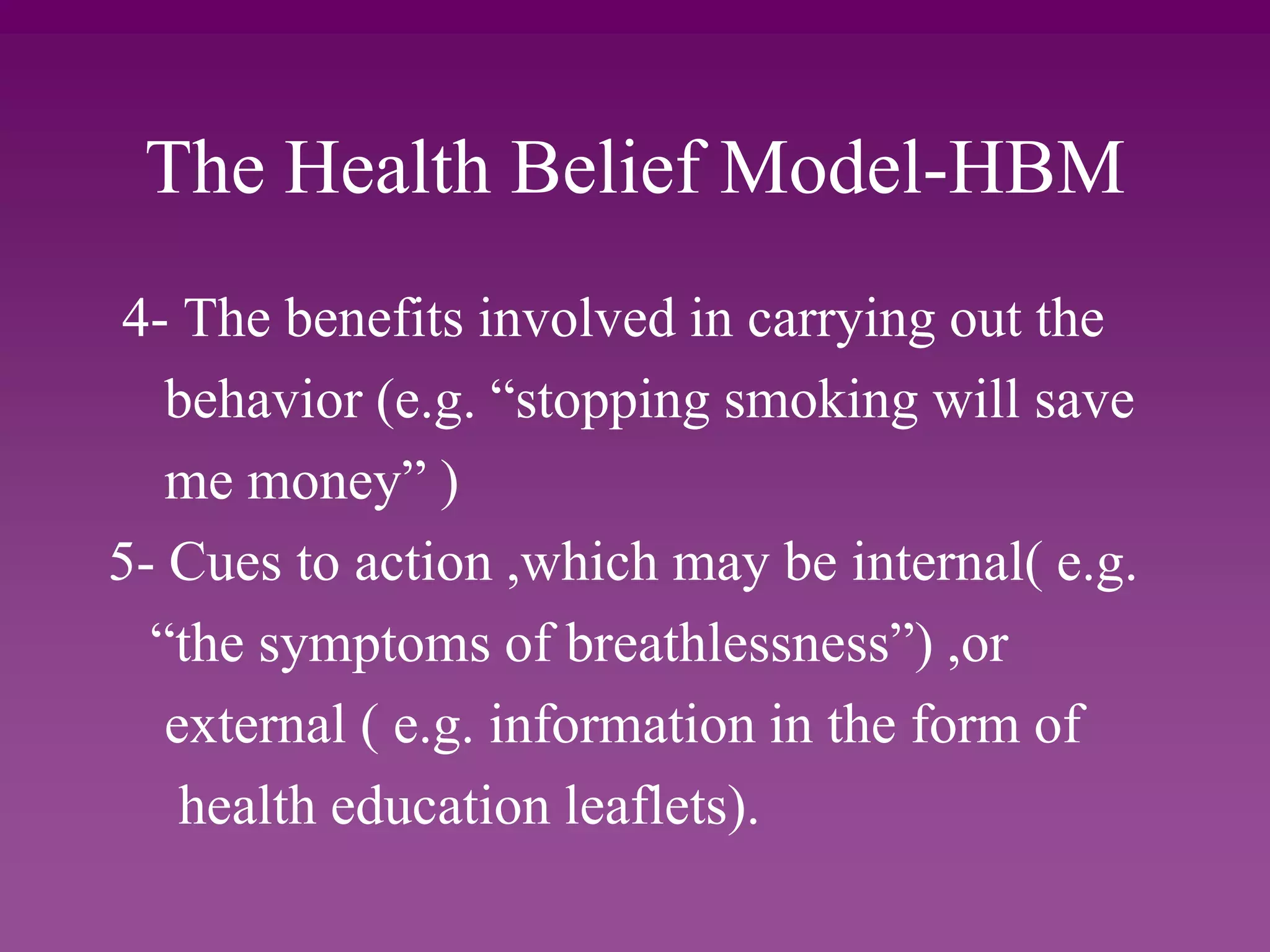 The Health Belief Model-HBM
4- The benefits involved in carrying out the
behavior (e.g. “stopping smoking will save
me money” )
5- Cues to action ,which may be internal( e.g.
“the symptoms of breathlessness”) ,or
external ( e.g. information in the form of
health education leaflets).
 