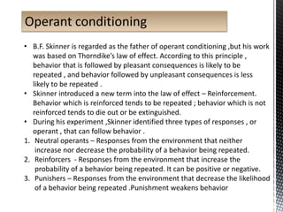 Operant conditioning
• B.F. Skinner is regarded as the father of operant conditioning ,but his work
was based on Thorndike’s law of effect. According to this principle ,
behavior that is followed by pleasant consequences is likely to be
repeated , and behavior followed by unpleasant consequences is less
likely to be repeated .
• Skinner introduced a new term into the law of effect – Reinforcement.
Behavior which is reinforced tends to be repeated ; behavior which is not
reinforced tends to die out or be extinguished.
• During his experiment ,Skinner identified three types of responses , or
operant , that can follow behavior .
1. Neutral operants – Responses from the environment that neither
increase nor decrease the probability of a behavior being repeated.
2. Reinforcers - Responses from the environment that increase the
probability of a behavior being repeated. It can be positive or negative.
3. Punishers – Responses from the environment that decrease the likelihood
of a behavior being repeated .Punishment weakens behavior
 