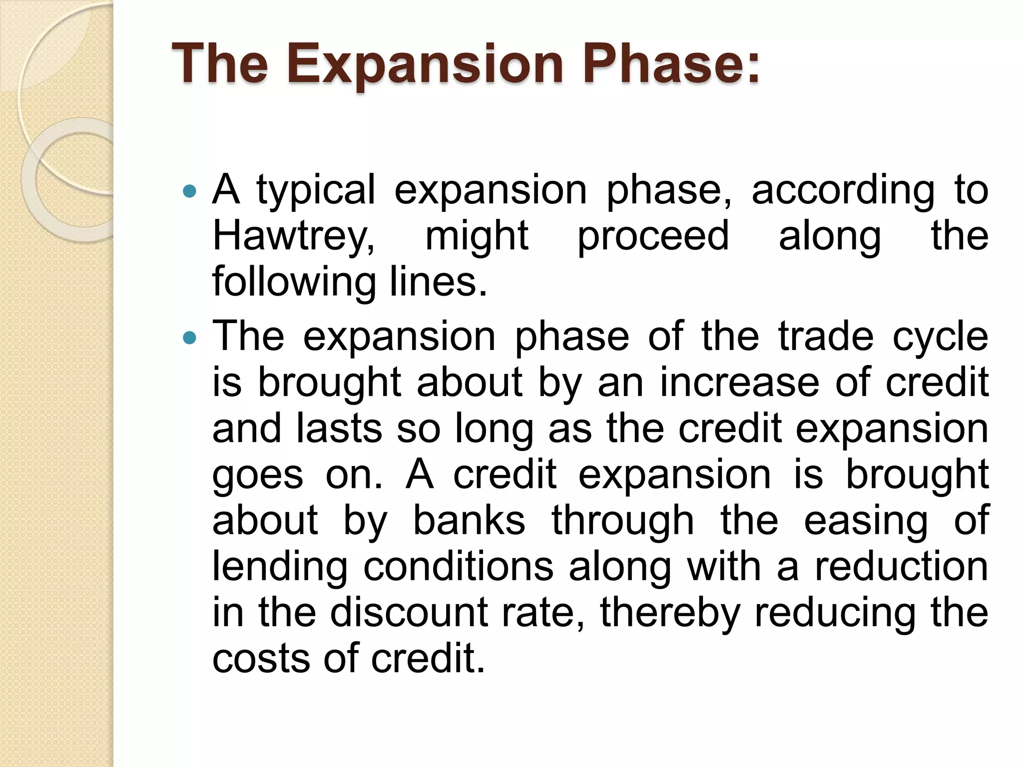 The Expansion Phase:
 A typical expansion phase, according to
Hawtrey, might proceed along the
following lines.
 The expansion phase of the trade cycle
is brought about by an increase of credit
and lasts so long as the credit expansion
goes on. A credit expansion is brought
about by banks through the easing of
lending conditions along with a reduction
in the discount rate, thereby reducing the
costs of credit.
 