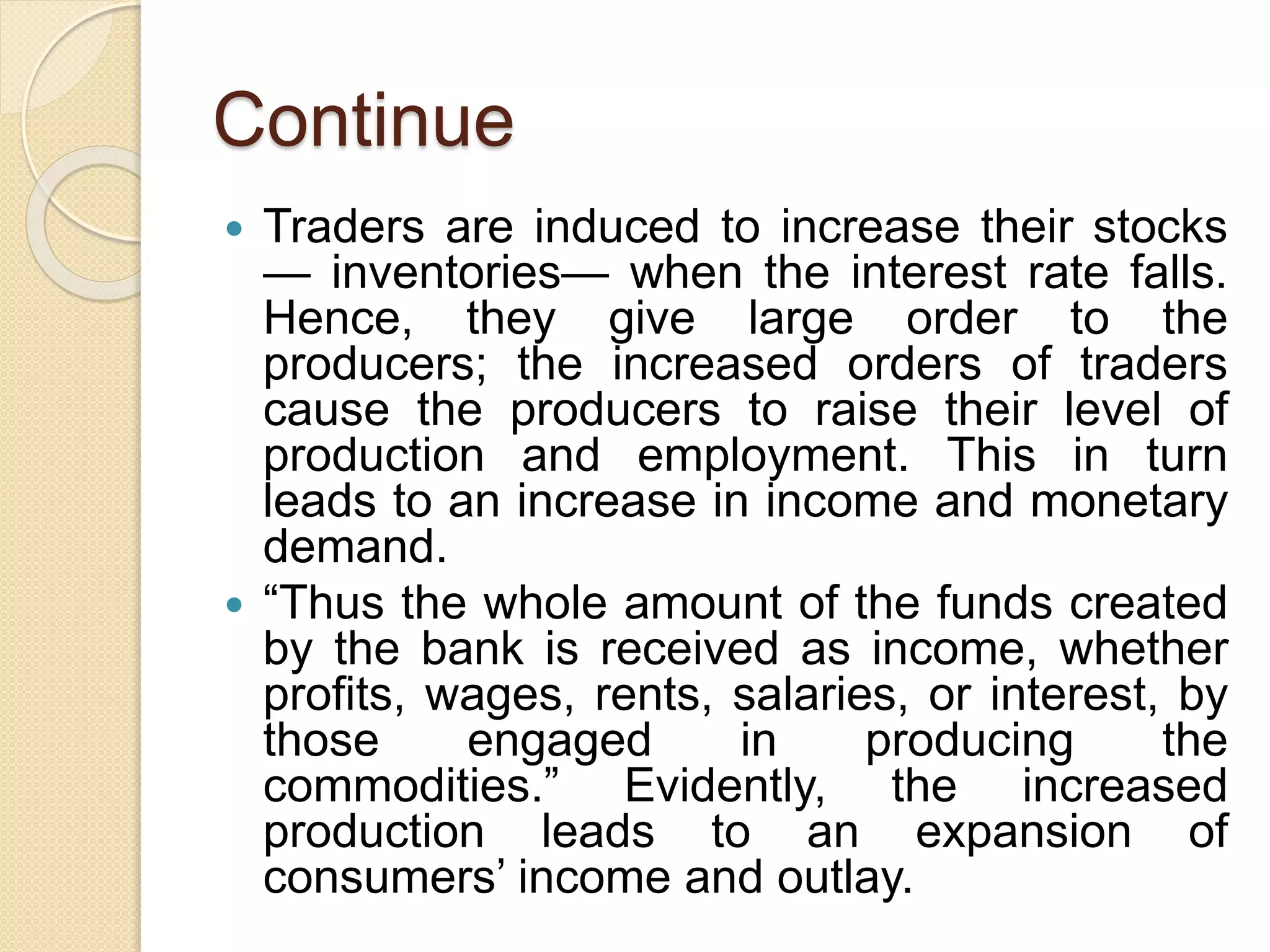 Continue
 Traders are induced to increase their stocks
— inventories— when the interest rate falls.
Hence, they give large order to the
producers; the increased orders of traders
cause the producers to raise their level of
production and employment. This in turn
leads to an increase in income and monetary
demand.
 “Thus the whole amount of the funds created
by the bank is received as income, whether
profits, wages, rents, salaries, or interest, by
those engaged in producing the
commodities.” Evidently, the increased
production leads to an expansion of
consumers’ income and outlay.
 