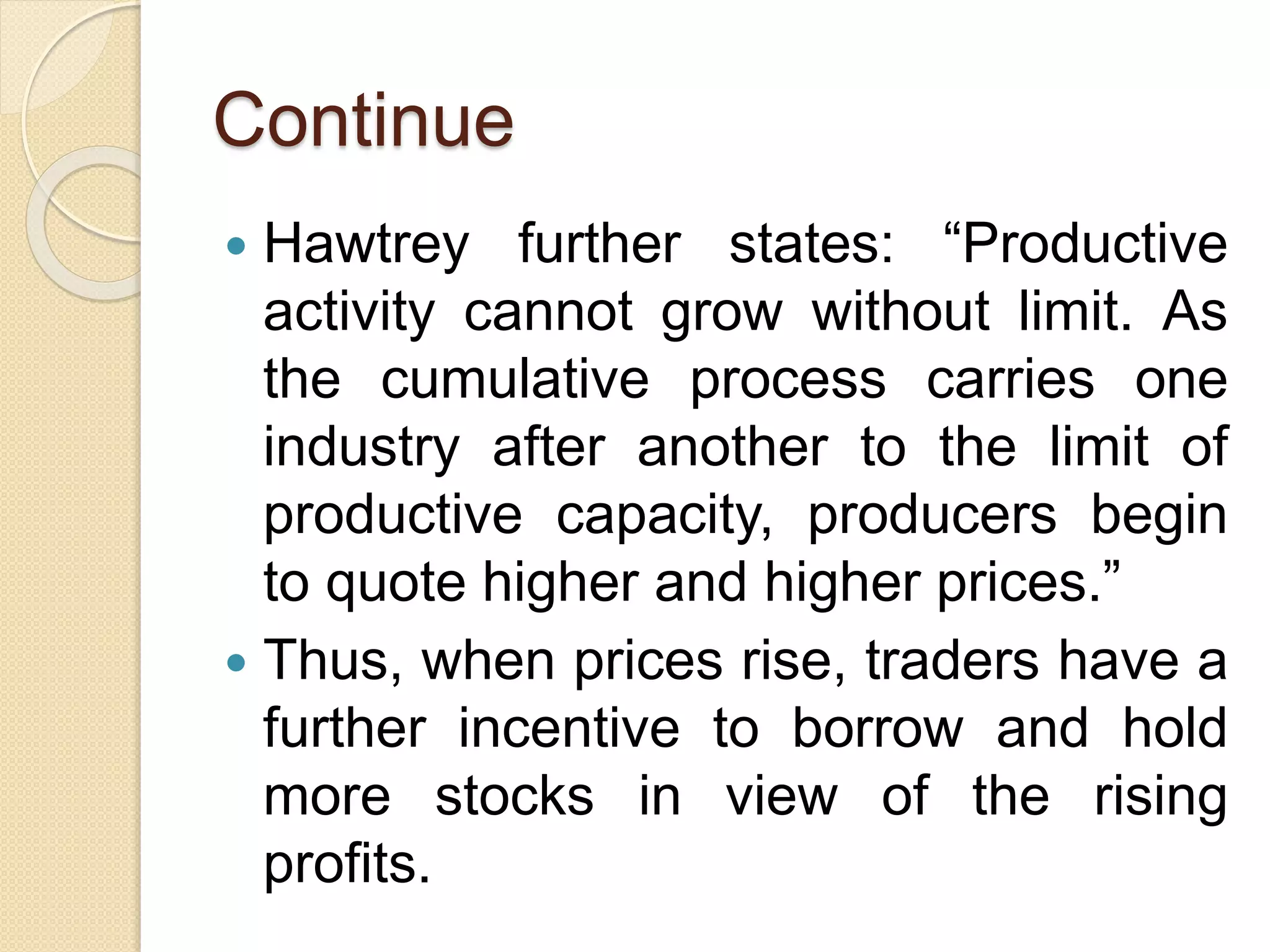 Continue
 Hawtrey further states: “Productive
activity cannot grow without limit. As
the cumulative process carries one
industry after another to the limit of
productive capacity, producers begin
to quote higher and higher prices.”
 Thus, when prices rise, traders have a
further incentive to borrow and hold
more stocks in view of the rising
profits.
 