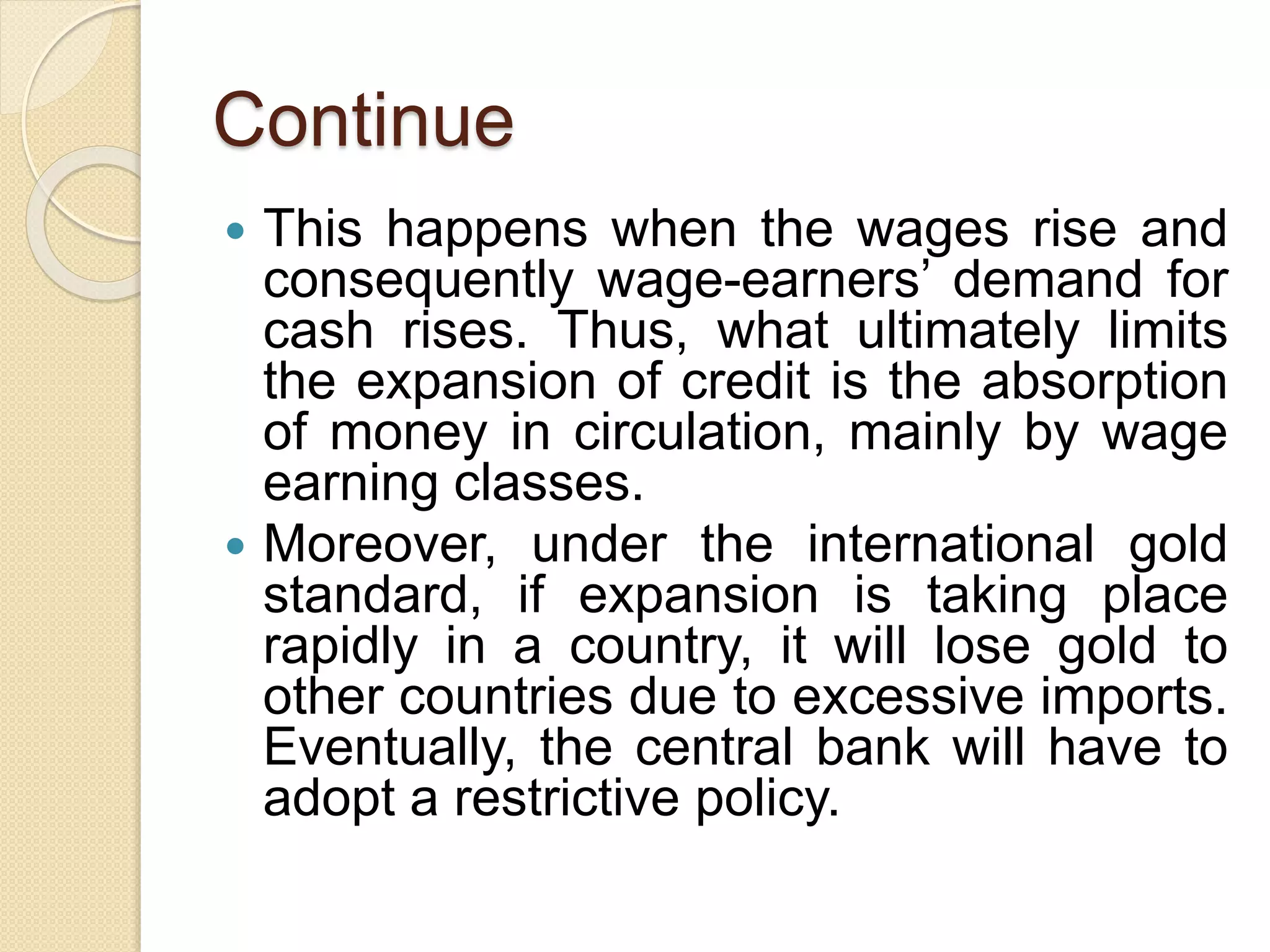 Continue
 This happens when the wages rise and
consequently wage-earners’ demand for
cash rises. Thus, what ultimately limits
the expansion of credit is the absorption
of money in circulation, mainly by wage
earning classes.
 Moreover, under the international gold
standard, if expansion is taking place
rapidly in a country, it will lose gold to
other countries due to excessive imports.
Eventually, the central bank will have to
adopt a restrictive policy.
 