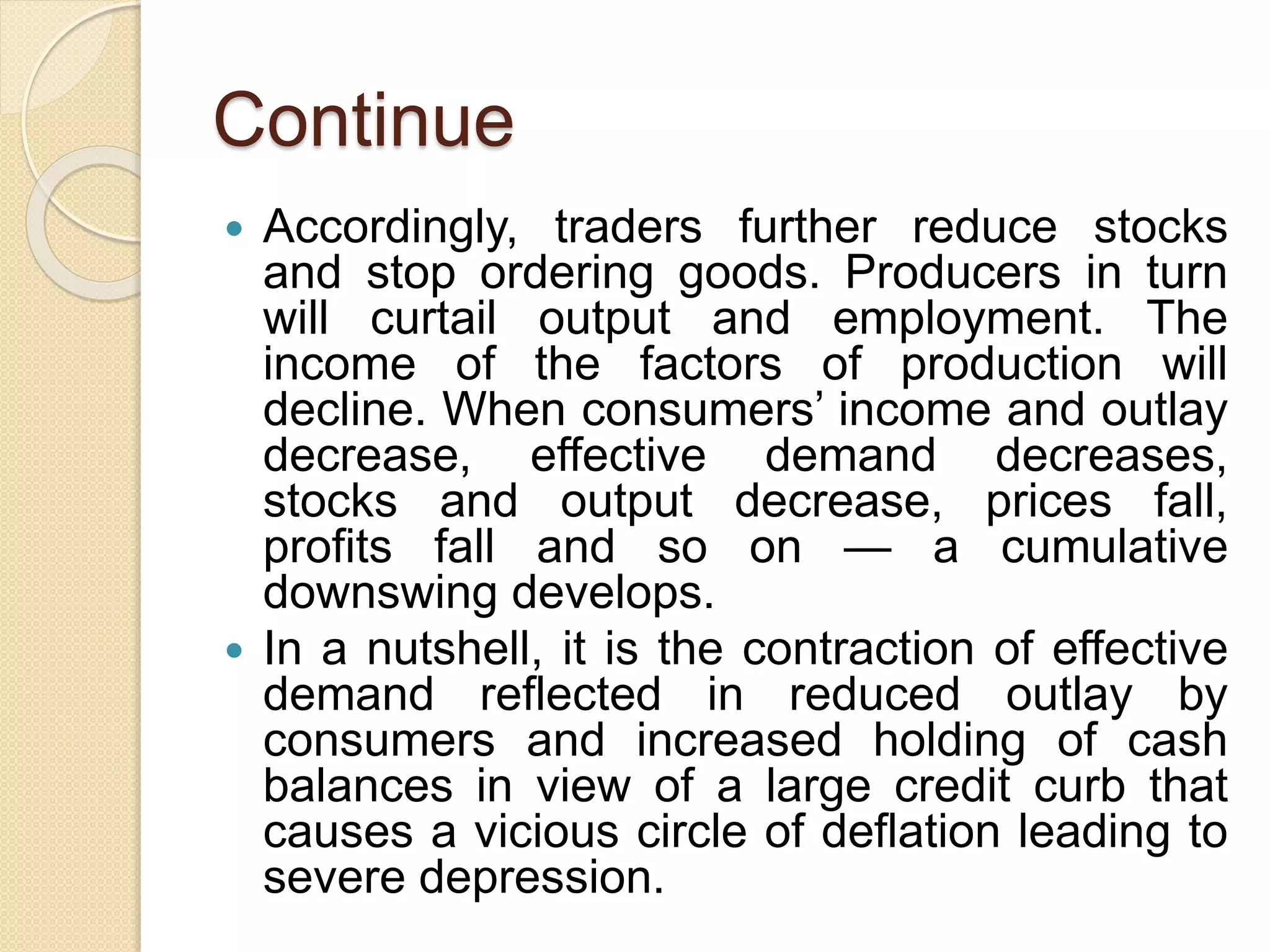 Continue
 Accordingly, traders further reduce stocks
and stop ordering goods. Producers in turn
will curtail output and employment. The
income of the factors of production will
decline. When consumers’ income and outlay
decrease, effective demand decreases,
stocks and output decrease, prices fall,
profits fall and so on — a cumulative
downswing develops.
 In a nutshell, it is the contraction of effective
demand reflected in reduced outlay by
consumers and increased holding of cash
balances in view of a large credit curb that
causes a vicious circle of deflation leading to
severe depression.
 
