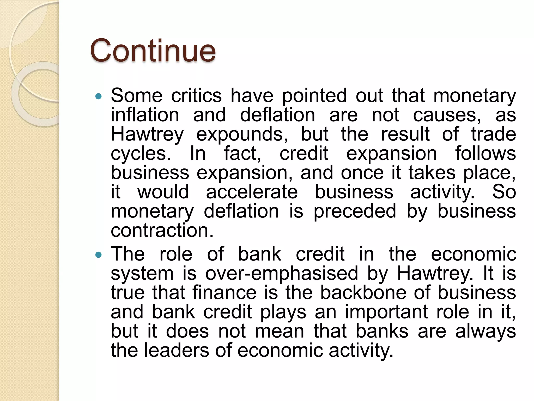 Continue
 Some critics have pointed out that monetary
inflation and deflation are not causes, as
Hawtrey expounds, but the result of trade
cycles. In fact, credit expansion follows
business expansion, and once it takes place,
it would accelerate business activity. So
monetary deflation is preceded by business
contraction.
 The role of bank credit in the economic
system is over-emphasised by Hawtrey. It is
true that finance is the backbone of business
and bank credit plays an important role in it,
but it does not mean that banks are always
the leaders of economic activity.
 