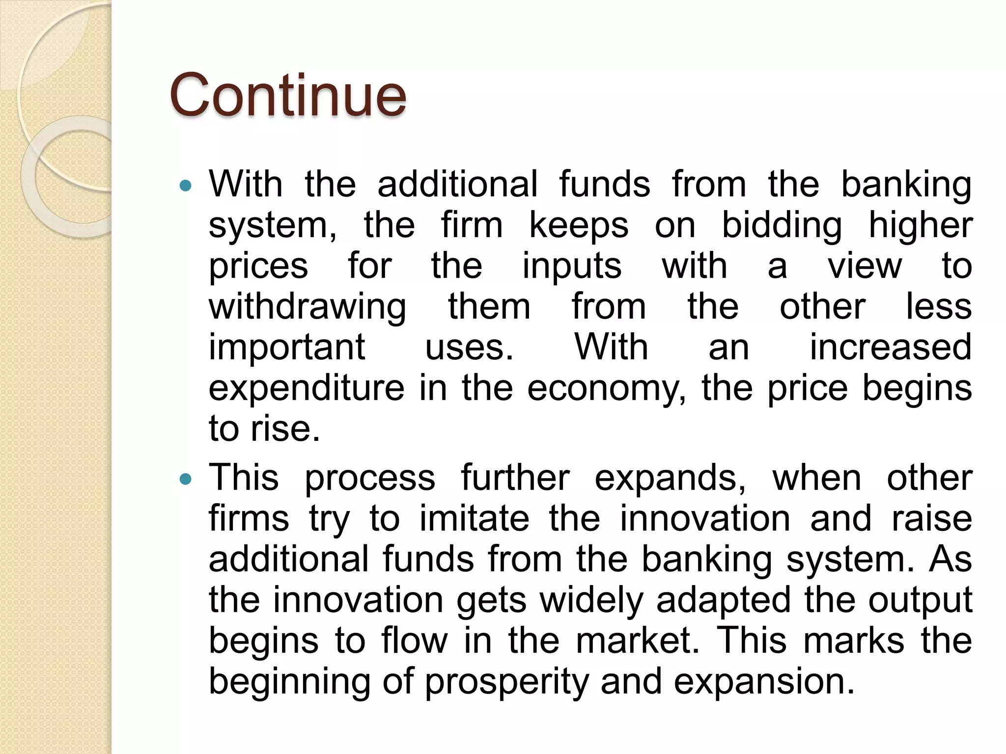 Continue
 With the additional funds from the banking
system, the firm keeps on bidding higher
prices for the inputs with a view to
withdrawing them from the other less
important uses. With an increased
expenditure in the economy, the price begins
to rise.
 This process further expands, when other
firms try to imitate the innovation and raise
additional funds from the banking system. As
the innovation gets widely adapted the output
begins to flow in the market. This marks the
beginning of prosperity and expansion.
 