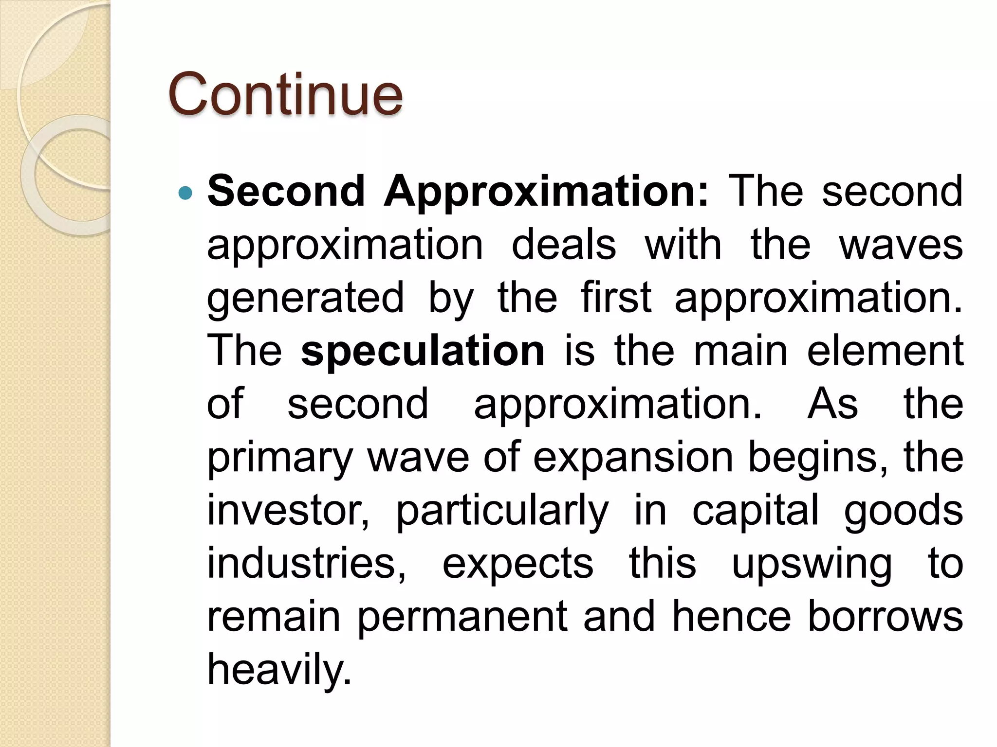 Continue
 Second Approximation: The second
approximation deals with the waves
generated by the first approximation.
The speculation is the main element
of second approximation. As the
primary wave of expansion begins, the
investor, particularly in capital goods
industries, expects this upswing to
remain permanent and hence borrows
heavily.
 