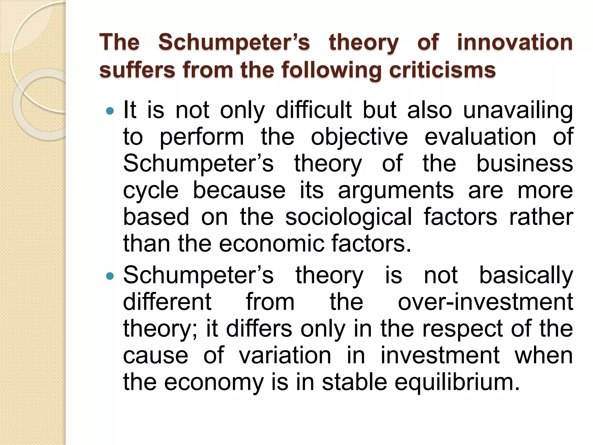 The Schumpeter’s theory of innovation
suffers from the following criticisms
 It is not only difficult but also unavailing
to perform the objective evaluation of
Schumpeter’s theory of the business
cycle because its arguments are more
based on the sociological factors rather
than the economic factors.
 Schumpeter’s theory is not basically
different from the over-investment
theory; it differs only in the respect of the
cause of variation in investment when
the economy is in stable equilibrium.
 