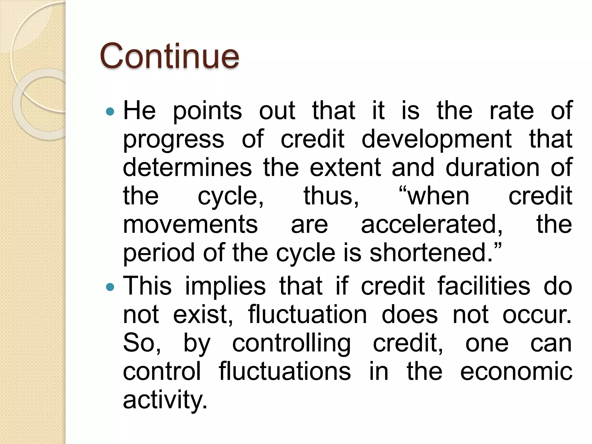 Continue
 He points out that it is the rate of
progress of credit development that
determines the extent and duration of
the cycle, thus, “when credit
movements are accelerated, the
period of the cycle is shortened.”
 This implies that if credit facilities do
not exist, fluctuation does not occur.
So, by controlling credit, one can
control fluctuations in the economic
activity.
 