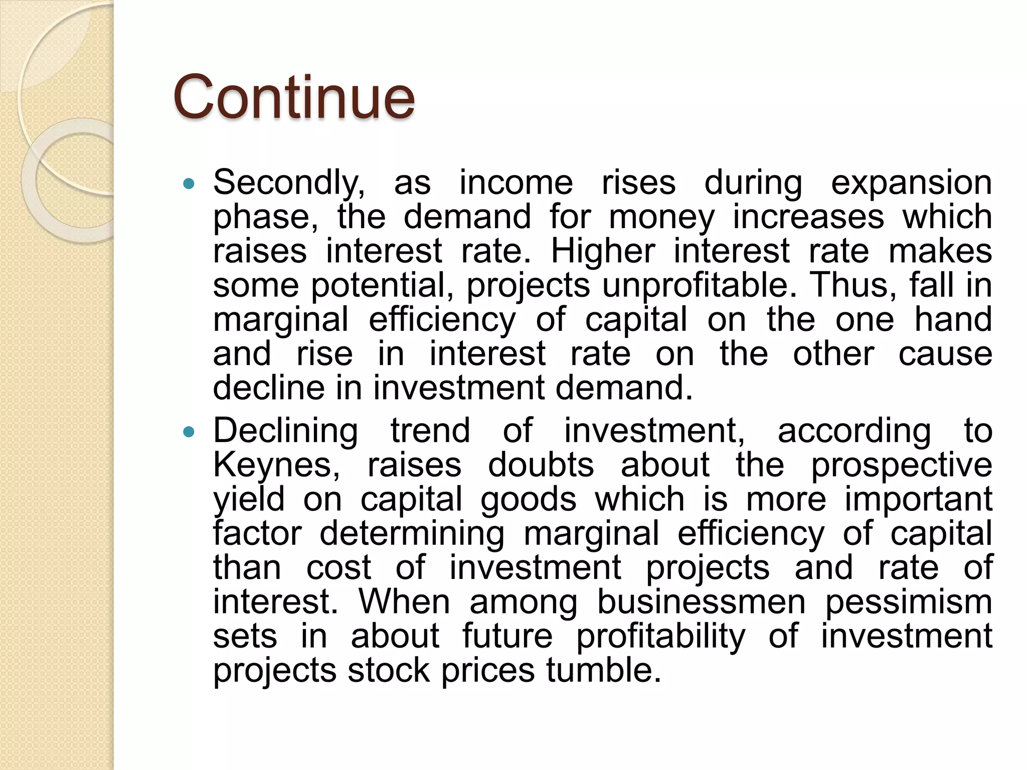 Continue
 Secondly, as income rises during expansion
phase, the demand for money increases which
raises interest rate. Higher interest rate makes
some potential, projects unprofitable. Thus, fall in
marginal efficiency of capital on the one hand
and rise in interest rate on the other cause
decline in investment demand.
 Declining trend of investment, according to
Keynes, raises doubts about the prospective
yield on capital goods which is more important
factor determining marginal efficiency of capital
than cost of investment projects and rate of
interest. When among businessmen pessimism
sets in about future profitability of investment
projects stock prices tumble.
 